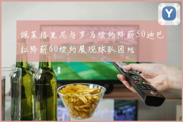 佩莱格里尼与罗马续约降薪50迪巴拉降薪60续约展现球队团结
