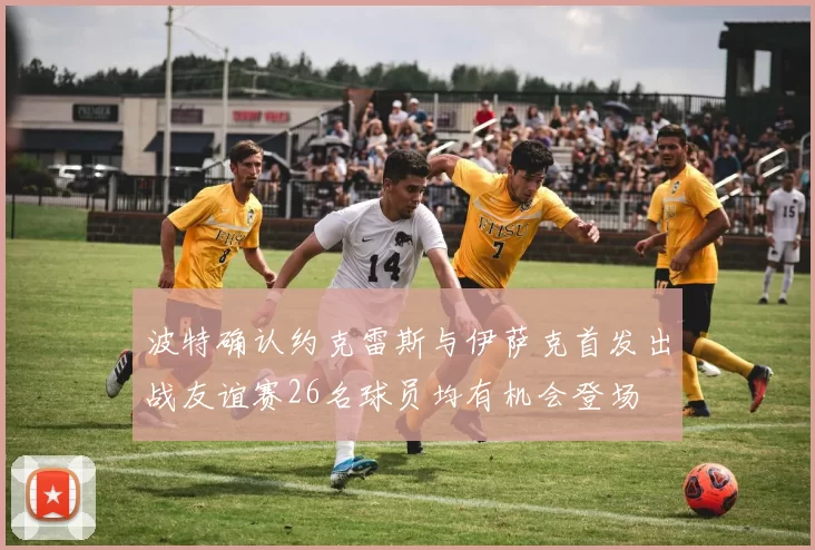 波特确认约克雷斯与伊萨克首发出战友谊赛26名球员均有机会登场