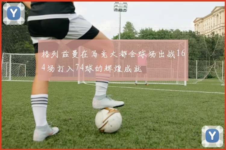 格列兹曼在马竞大都会球场出战164场打入74球的辉煌成就