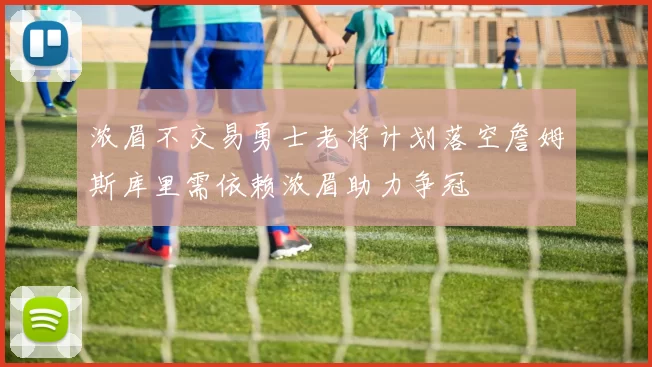 浓眉不交易勇士老将计划落空詹姆斯库里需依赖浓眉助力争冠