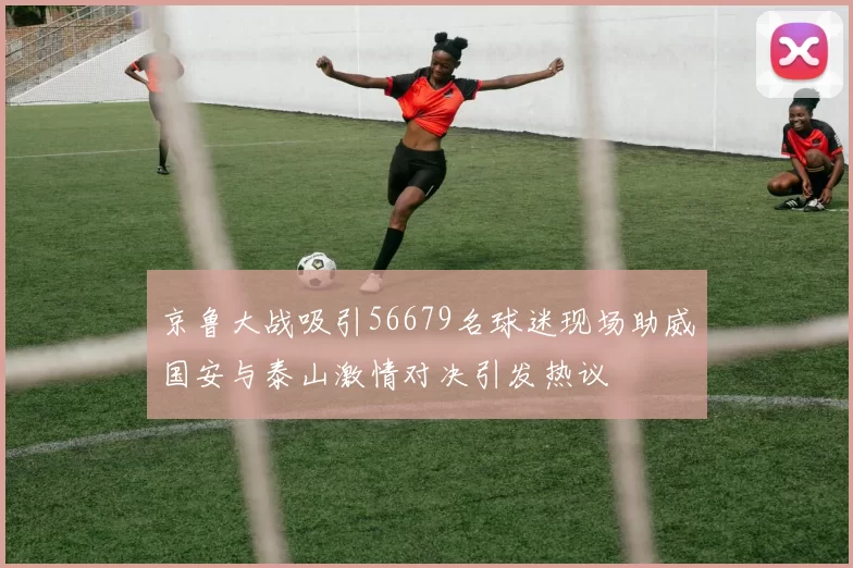 京鲁大战吸引56679名球迷现场助威国安与泰山激情对决引发热议