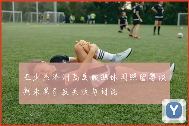 王少杰济州岛度假晒休闲照留粤谈判未果引发关注与讨论