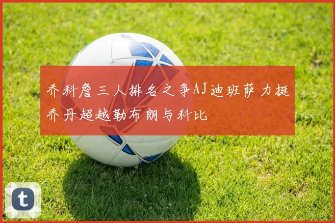 乔科詹三人排名之争AJ迪班萨力挺乔丹超越勒布朗与科比