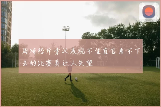 周琦怒斥索汉表现不佳直言看不下去的比赛真让人失望