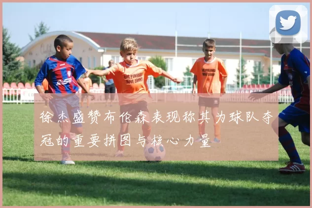 徐杰盛赞布伦森表现称其为球队夺冠的重要拼图与核心力量