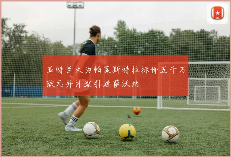 亚特兰大为帕莱斯特拉标价五千万欧元并计划引进萨沃纳