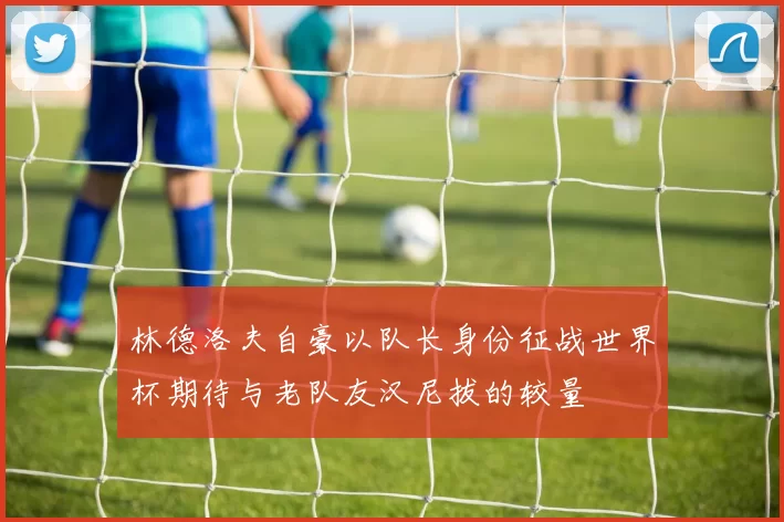 林德洛夫自豪以队长身份征战世界杯期待与老队友汉尼拔的较量