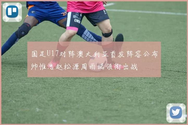 国足U17对阵澳大利亚首发阵容公布帅惟浩赵松源周雨诺领衔出战