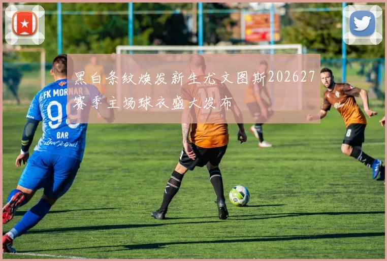 黑白条纹焕发新生尤文图斯202627赛季主场球衣盛大发布