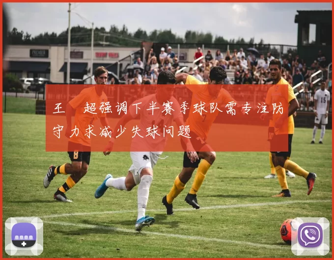 王燊超强调下半赛季球队需专注防守力求减少失球问题