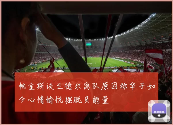 帕金斯谈兰德尔离队原因称华子如今心情愉悦摆脱负能量