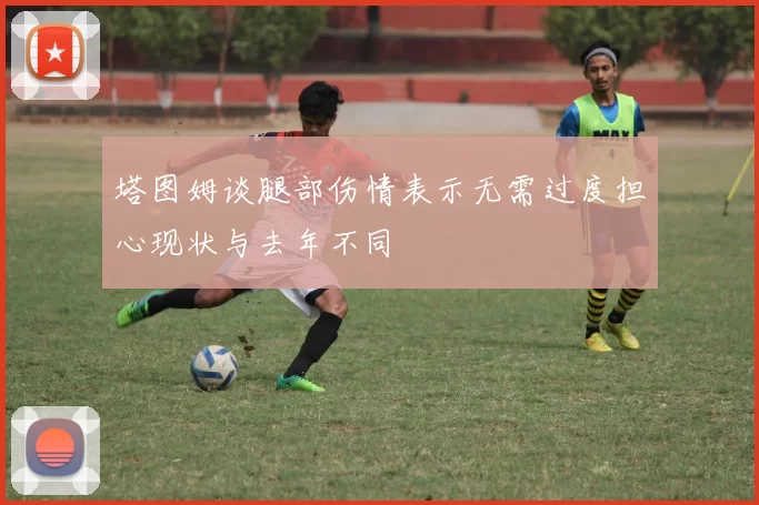 塔图姆谈腿部伤情表示无需过度担心现状与去年不同